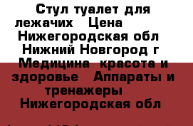 Стул-туалет для лежачих › Цена ­ 2 300 - Нижегородская обл., Нижний Новгород г. Медицина, красота и здоровье » Аппараты и тренажеры   . Нижегородская обл.